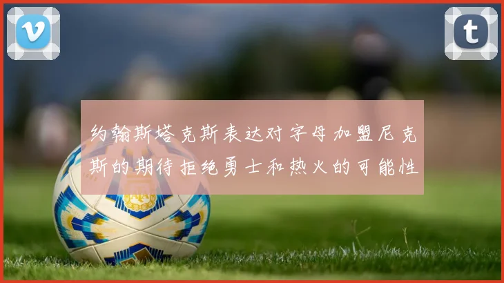 约翰斯塔克斯表达对字母加盟尼克斯的期待拒绝勇士和热火的可能性