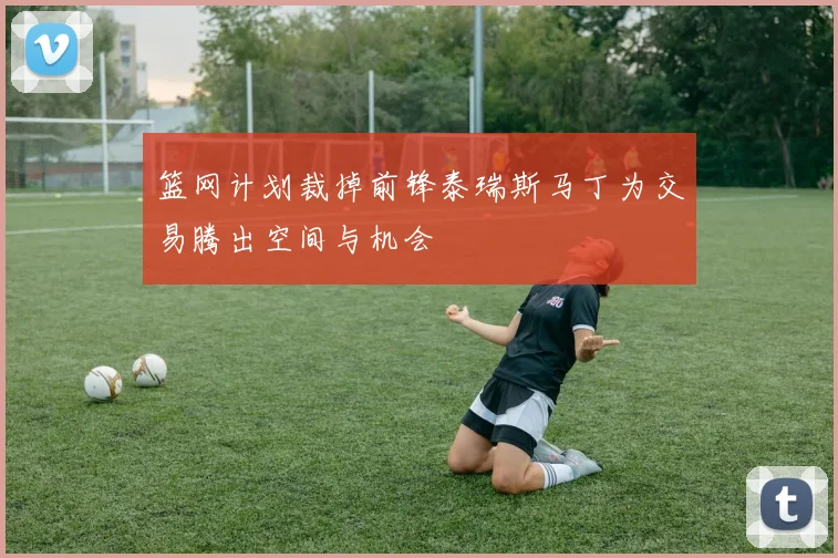 篮网计划裁掉前锋泰瑞斯马丁为交易腾出空间与机会