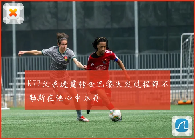 K77父亲透露转会巴黎决定过程那不勒斯在他心中永存
