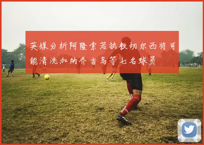 英媒分析阿隆索若执教切尔西将可能清洗加纳乔吉乌等七名球员