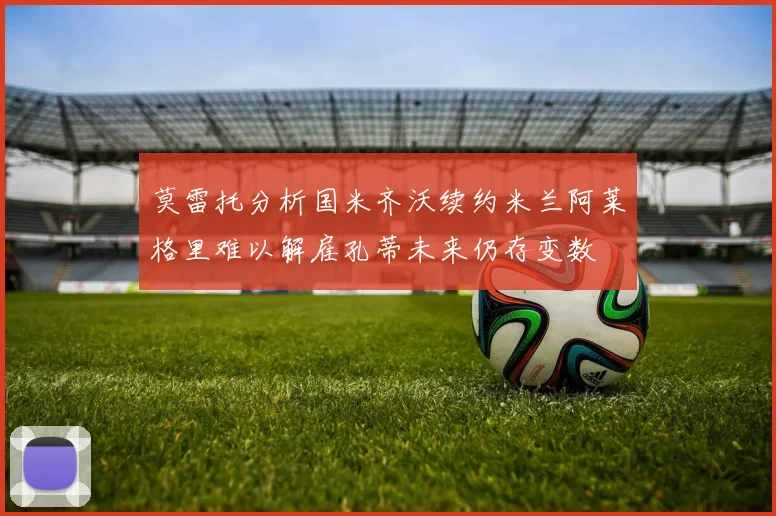 莫雷托分析国米齐沃续约米兰阿莱格里难以解雇孔蒂未来仍存变数