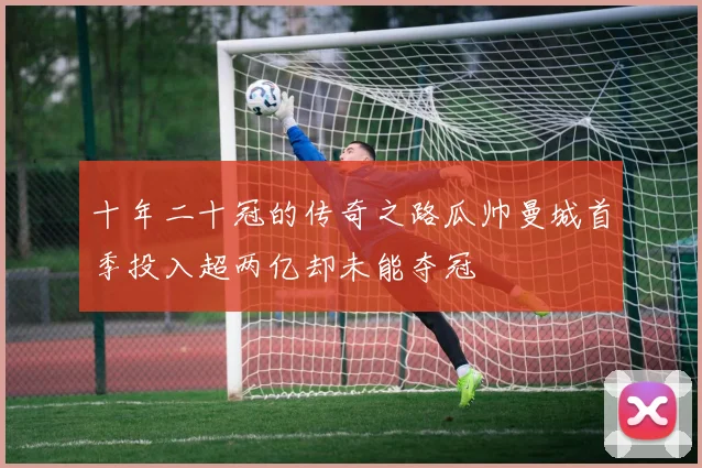 十年二十冠的传奇之路瓜帅曼城首季投入超两亿却未能夺冠