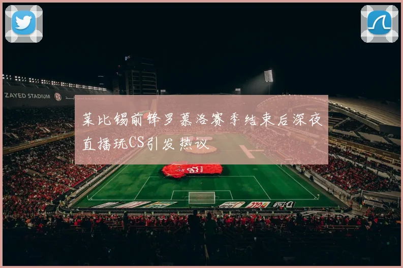 莱比锡前锋罗慕洛赛季结束后深夜直播玩CS引发热议