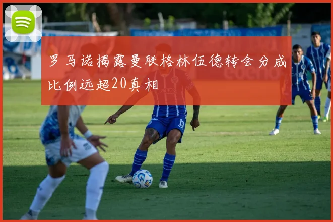 罗马诺揭露曼联格林伍德转会分成比例远超20真相