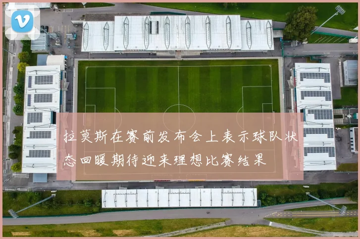 拉莫斯在赛前发布会上表示球队状态回暖期待迎来理想比赛结果