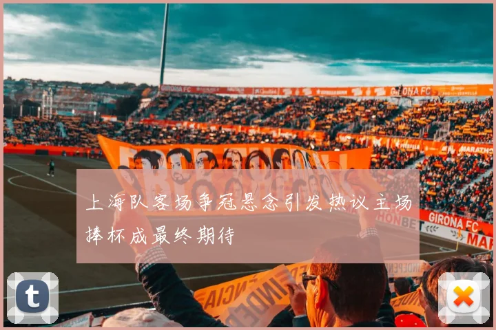 上海队客场争冠悬念引发热议主场捧杯成最终期待
